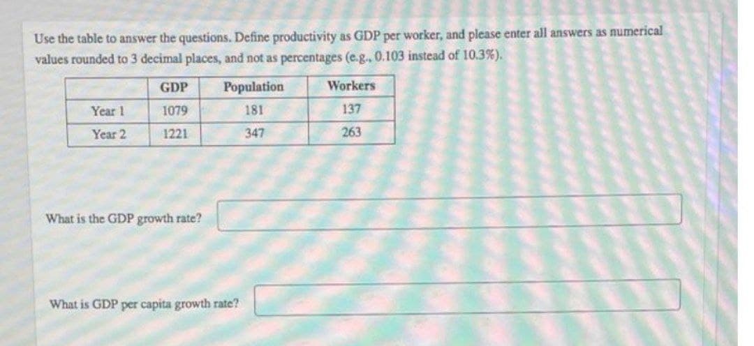 Use the table to answer the questions. Define productivity as GDP per worker, and please enter all answers as numerical
values rounded to 3 decimal places, and not as percentages (e.g., 0.103 instead of 10.3%).
GDP
Population
Workers
Year 1
1079
181
137
Year 2
1221
347
263
What is the GDP growth rate?
What is GDP per capita growth rate?
