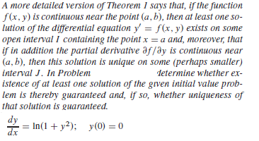 A more detailed version of Theorem 1 says that, if the function
f(x, y) is continuous near the point (a, b), then at least one so-
lution of the differential equation y = f(x, y) exists on some
open interval I containing the point x = a and, moreover, that
if in addition the partial derivative af/ay is continuous near
(a, b), then this solution is unique on some (perhaps smaller)
interval J. In Problem
determine whether ex-
istence of at least one solution of the grven initial value prob-
lem is thereby guaranteed and, if so, whether uniqueness of
that solution is guaranteed.
dy
= In(1+ y²); y(0) = 0
dx
