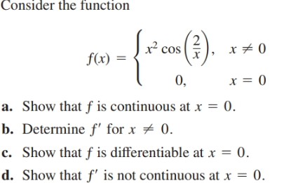 Consider the function
), x + 0
x cos
f(x) =
x = 0
0,
a. Show that f is continuous at x = 0.
b. Determine f' for x # 0.
c. Show that f is differentiable at x = 0.
d. Show that f' is not continuous at x = 0.
