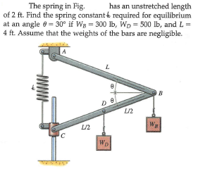 has an unstretched length
The spring in Fig.
of 2 ft. Find the spring constant required for equilibrium
at an angle 0 = 30° if Wg = 300 lb, Wp = 500 Ib, and L =
4 ft. Assume that the weights of the bars are negligible.
A
L
WB
L/2
WD
S
