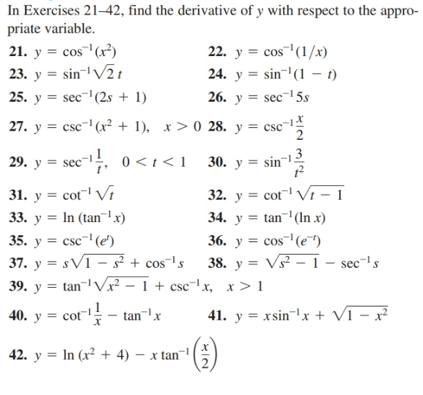 In Exercises 21–42, find the derivative of y with respect to the appro-
priate variable.
21. y = cos(x²)
23. y = sin-lV2t
22. y = cos(1/x)
24. y = sin(1 – t)
25. y = sec-l(2s + 1)
26. y = sec-15s
27. y = csc-(x² + 1), x> 0 28. y = csc-1
sec-, 0 <1< 1
29. y =
30. y = sin
31. y = cot Vi
33. y = In (tanlx)
32. y = cotl Vi – 1
34. y = tan¬ (In x)
35. y = csc-'(e')
36. y = cos¯'(e¯")
37. y = sV1 – s² + cos¯ls
39. y = tan¬l vx² – 1 + csc-1x,
38. y = Vs² - 1
sec-ls
x > 1
40. y = cot
41. y = xsinx + Vĩ – x²
- tan¬lx
42. y = In (x² + 4) – x tan
IN MI2

