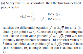 (a) Verify that if c is a constant, then the function defined
piecewise by
So
y(x) =
(x - c)? for x > c
for x <c,
satisfies the differential equation y = 2,F for all x (in-
cluding the point x = c). Construct a figure illustrating the
fact that the initial value problem y' = 2./ỹ, y(0) = 0 has
infinitely many different solutions. (b) For what values of
b does the initial value problem y' = 2,y, y(0) = b have
(i) no solution, (ii) a unique solution that is defined for all
x?

