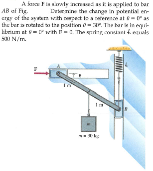 A force F is slowly increased as it is applied to bar
Determine the change in potential en-
AB of Fig.
ergy of the system with respect to a reference at 60 = 0° as
the bar is rotated to the position 0 = 30°. The bar is in equi-
librium at 0 = 0° with F = 0. The spring constant o equals
500 N/m.
F
Im
B
m = 30 kg
