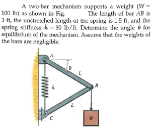 A two-bar mechanism supports a weight (W =
The length of bar AB is
100 lb) as shown in Fig.
3 ft, the unstretched length of the spring is 1.5 ft, and the
spring stiffness & = 30 ib/ft. Determine the angle e for
equilibrium of the mechanism. Assume that the weights of
the bars are negligible.
A
B
W
www

