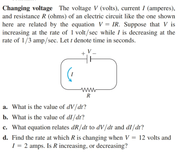 Changing voltage The voltage V (volts), current I (amperes),
and resistance R (ohms) of an electric circuit like the one shown
here are related by the equation V = IR. Suppose that V is
increasing at the rate of 1 volt/sec while I is decreasing at the
rate of 1/3 amp/sec. Let t denote time in seconds.
www
a. What is the value of dV/dt?
b. What is the value of dl/dt?
c. What equation relates dR/dt to dV/dt and dI/dt?
d. Find the rate at which R is changing when V = 12 volts and
I = 2 amps. Is R increasing, or decreasing?
