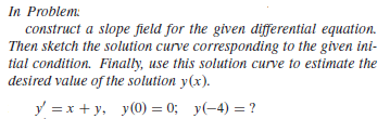 In Problem:
construct a slope field for the given differential equation.
Then sketch the solution curve corresponding to the given ini-
tial condition. Finally, use this solution curve to estimate the
desired value of the solution y(x).
y =x + y, y(0) = 0; y(-4) = ?
