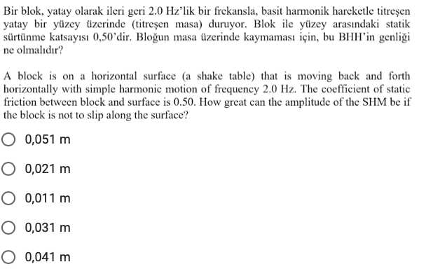 Bir blok, yatay olarak ileri geri 2.0 Hz'lik bir frekansla, basit harmonik hareketle titreşen
yatay bir yüzey üzerinde (titreşen masa) duruyor. Blok ile yüzey arasındaki statik
sürtünme katsayısı 0,50’dir. Bloğun masa üzerinde kaymaması için, bu BHH'in genliği
ne olmalıdır?
A block is on a horizontal surface (a shake table) that is moving back and forth
horizontally with simple harmonie motion of frequency 2.0 Hz. The coefficient of static
friction between block and surface is 0.50. How great can the amplitude of the SHM be if
the block is not to slip along the surface?
O 0,051 m
O 0,021 m
O 0,011 m
O 0,031 m
O 0,041 m
