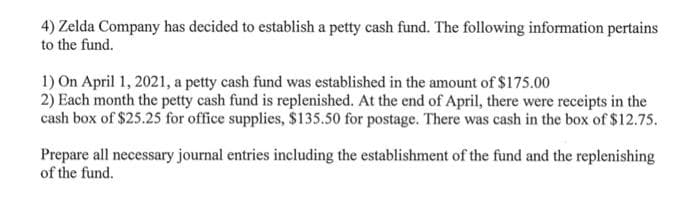 4) Zelda Company has decided to establish a petty cash fund. The following information pertains
to the fund.
1) On April 1, 2021, a petty cash fund was established in the amount of $175.00
2) Each month the petty cash fund is replenished. At the end of April, there were receipts in the
cash box of $25.25 for office supplies, $135.50 for postage. There was cash in the box of $12.75.
Prepare all necessary journal entries including the establishment of the fund and the replenishing
of the fund.