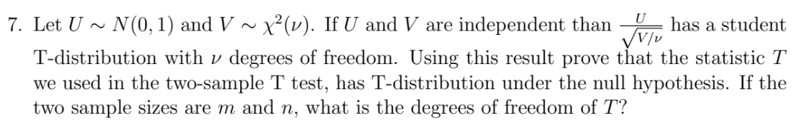 U
7. Let U › N(0, 1) and V ~ x²(v). If U and V are independent than has a student
√V/v
T-distribution with degrees of freedom. Using this result prove that the statistic T
we used in the two-sample T test, has T-distribution under the null hypothesis. If the
two sample sizes are m and n, what is the degrees of freedom of T?