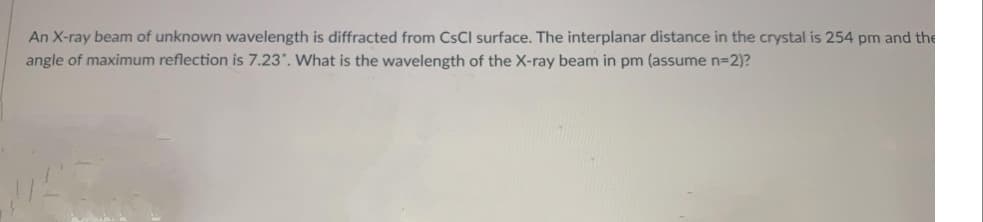 An X-ray beam of unknown wavelength is diffracted from CSCI surface. The interplanar distance in the crystal is 254 pm and the
angle of maximum reflection is 7.23. What is the wavelength of the X-ray beam in pm (assume n=D2)?
