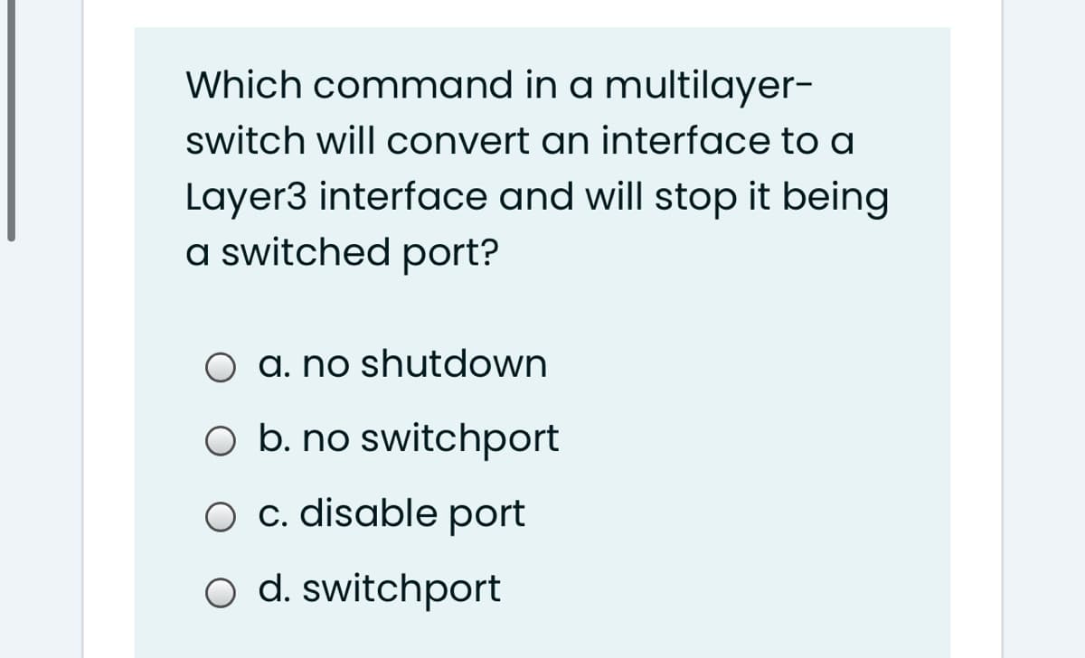 Which command in a multilayer-
switch will convert an interface to a
Layer3 interface and will stop it being
a switched port?
O a. no shutdown
O b. no switchport
O c. disable port
o d. switchport
