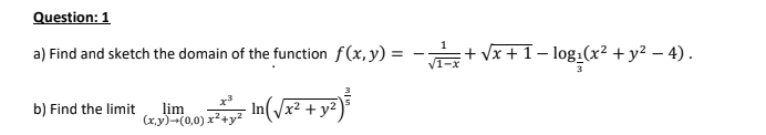 Question: 1
a) Find and sketch the domain of the function f(x, y) =
:+ Vx+1– log:(x² + y² – 4).
b) Find the limit
lim
(x.y)-(0,0) x²+y?
In(/x² + y²
