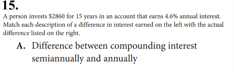 15.
A person invests $2860 for 15 years in an account that earns 4.6% annual interest.
Match each description of a difference in interest earned on the left with the actual
difference listed on the right.
A. Difference between compounding interest
semiannually and annually
