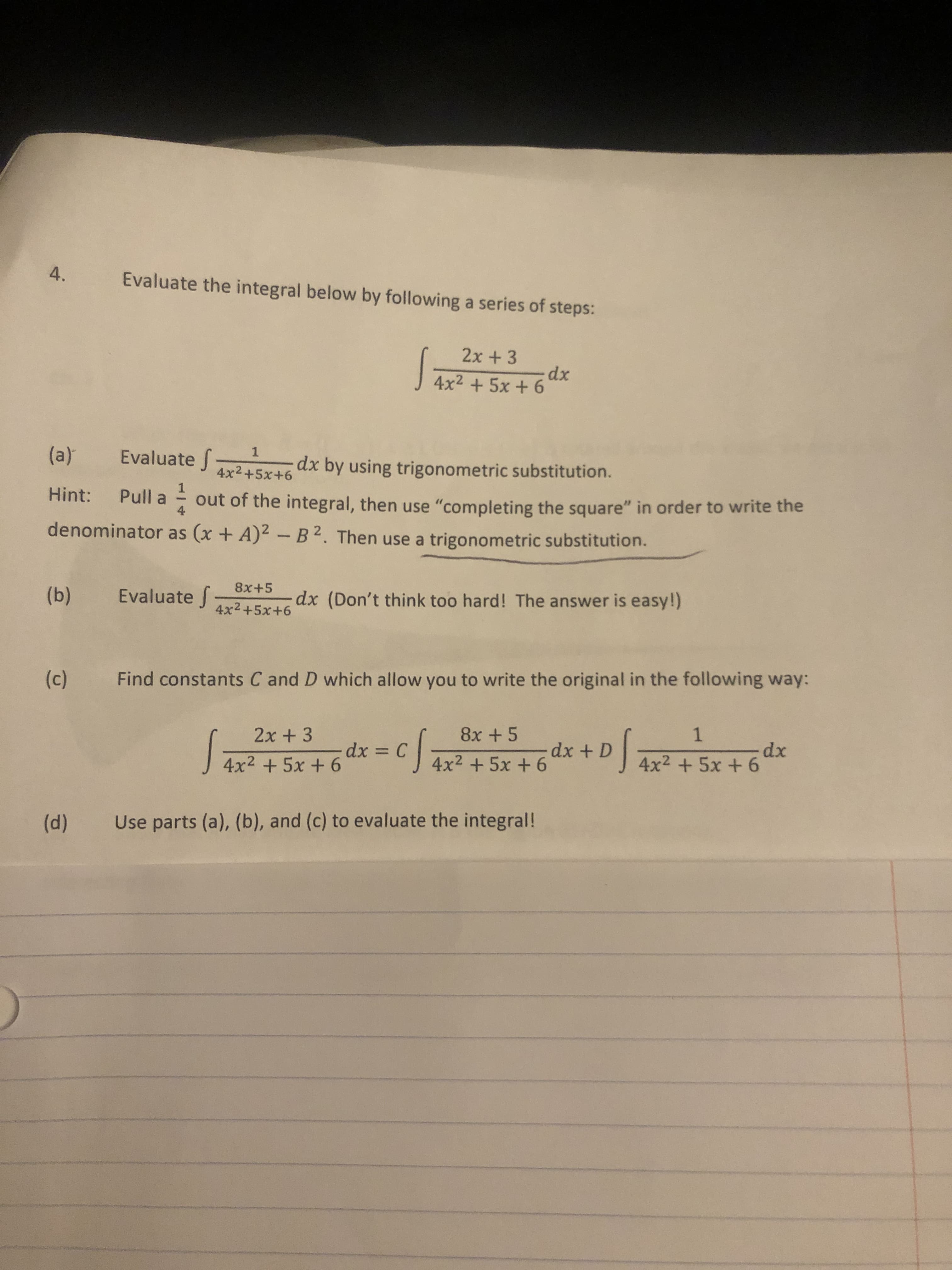 4.
Evaluate the integral below by following a series of steps:
2x +3
J 4x² + 5x + 6
(a)
Evaluate f
dx by using trigonometric substitution.
4x2+5x+6
Hint:
Pull a
4
out of the integral, then use "completing the square" in order to write the
denominator as (x + A)2 - B 2. Then use a trigonometric substitution.
8x+5
(b)
Evaluate f
dx (Don't think too hard! The answer is easy!)
4x2+5x+6
(c) Find constants C and D which allow you to write the original in the following way:
8x +5
dx + D|
2x + 3
dx
4x2 + 5x + 6
dx = C
J 4x2 +5x + 6
4x2 + 5x + 6
(d)
Use parts (a), (b), and (c) to evaluate the integral!
