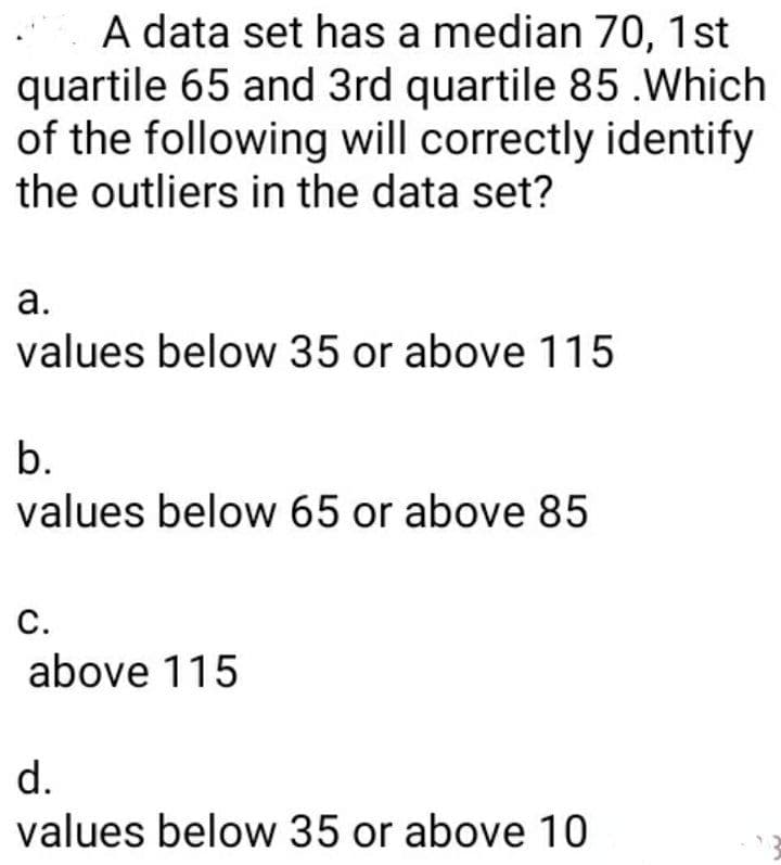 A data set has a median 70, 1st
quartile 65 and 3rd quartile 85 .Which
of the following will correctly identify
the outliers in the data set?
а.
values below 35 or above 115
b.
values below 65 or above 85
с.
above 115
d.
values below 35 or above 10
