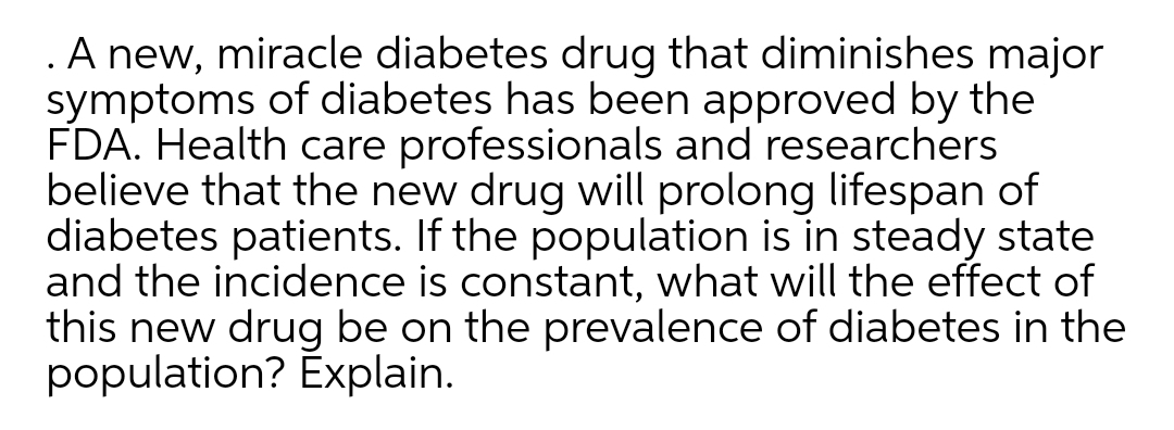 .A new, miracle diabetes drug that diminishes major
symptoms of diabetes has been approved by the
FDA. Health care professionals and researchers
believe that the new drug will prolong lifespan of
diabetes patients. If the population is in steady state
and the incidence is constant, what will the effect of
this new drug be on the prevalence of diabetes in the
population? Explain.
