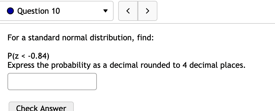 Question 10
<
Check Answer
>
For a standard normal distribution, find:
P(Z < -0.84)
Express the probability as a decimal rounded to 4 decimal places.
