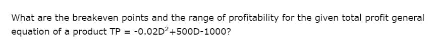 What are the breakeven points and the range of profitability for the given total profit general
equation of a product TP = -0.02D2+500D-1000?