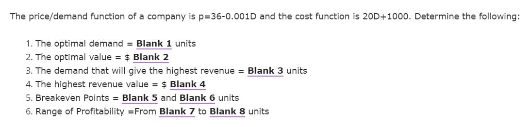 The price/demand function of a company is p=36-0.001D and the cost function is 20D+1000. Determine the following:
1. The optimal demand = Blank 1 units
2. The optimal value = $ Blank 2
3. The demand that will give the highest revenue = Blank 3 units
4. The highest revenue value = $ Blank 4
5. Breakeven Points = Blank 5 and Blank 6 units
6. Range of Profitability = From Blank 7 to Blank 8 units