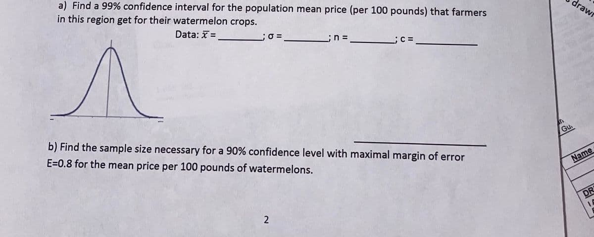 a) Find a 99% confidence interval for the population mean price (per 100 pounds) that farmers
in this region get for their watermelon crops.
Data: X =
;O =
drawr
b) Find the sample size necessary for a 90% confidence level with maximal margin of error
E=0.8 for the mean price per 100 pounds of watermelons.
an
Gu
Name
DR
IA
