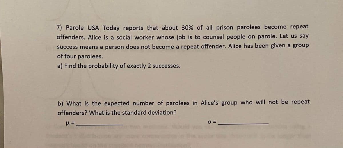 7) Parole USA Today reports that about 30% of all prison parolees become repeat
offenders. Alice is a social worker whose job is to counsel people on parole. Let us say
success means a person does not become a repeat offender. Alice has been given a group
of four parolees.
a) Find the probability of exactly 2 successes.
b) What is the expected number of parolees in Alice's group who will not be repeat
offenders? What is the standard deviation?
