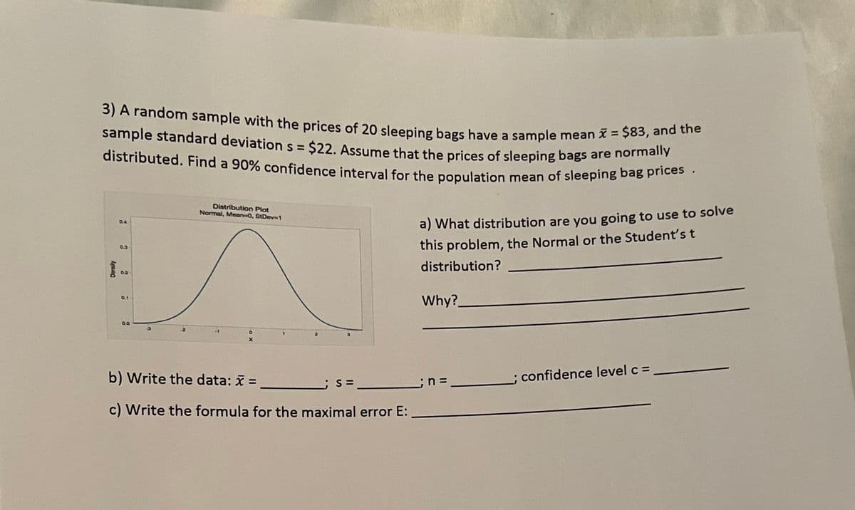 3) A random sample with the prices of 20 sleeping bags have a sample mean = $83, and the
sample standard deviation s = $22. Assume that the prices of sleeping bags are normally
distributed. Find a 90% confidence interval for the population mean of sleeping bag prices.
sample standard deviation s = $22. Assume that the prices of sleeping bags are nomman
Distribution Plot
Normal, Mean-0, SIDev=1
0.4
a) What distribution are you going to use to solve
this problem, the Normal or the Students t
0.3
distribution?
02
Why?.
0.1
0.0
b) Write the data: =
confidence level c =
c) Write the formula for the maximal error E:
