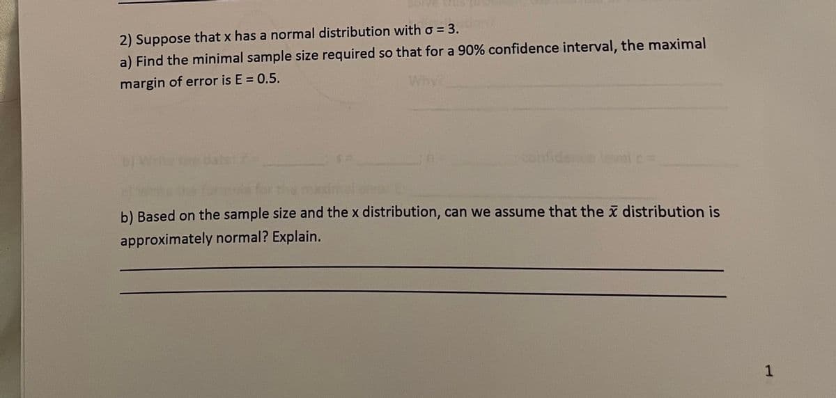 2) Suppose that x has a normal distribution with o = 3.
a) Find the minimal sample size required so that for a 90% confidence interval, the maximal
margin of error is E = 0.5.
Why
onfide elc=
b) Based on the sample size and the x distribution, can we assume that the i distribution is
approximately normal? Explain.
1
