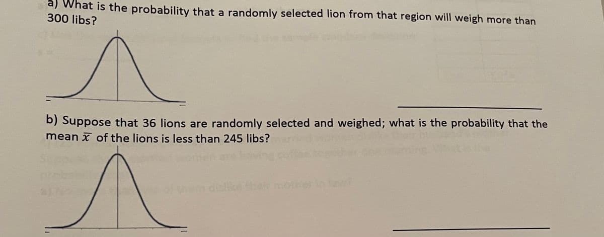 a) What is the probability that a randomly selected lion from that region will weigh more than
300 libs?
b) Suppose that 36 lions are randomly selected and weighed; what is the probability that the
mean x of the lions is less than 245 libs?
aj
hen dielike thmother
