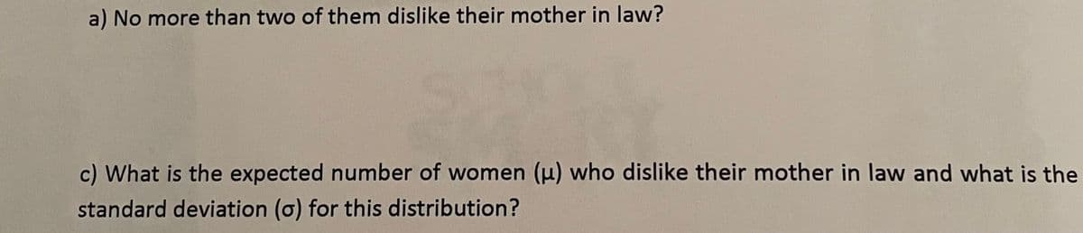 a) No more than two of them dislike their mother in law?
c) What is the expected number of women () who dislike their mother in law and what is the
standard deviation (o) for this distribution?
