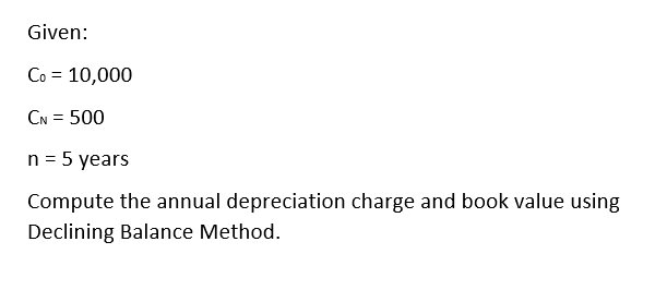 Given:
Co = 10,000
CN = 500
n = 5 years
Compute the annual depreciation charge and book value using
Declining Balance Method.
