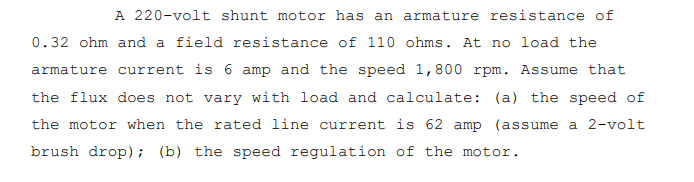 A 220-volt shunt motor has an armature resistance of
0.32 ohm and a field resistance of 110 ohms. At no load the
armature current is 6 amp and the speed 1,800 rpm. Assume that
the flux does not vary with load and calculate: (a) the speed of
the motor when the rated line current is 62 amp (assume a 2-volt
brush drop); (b) the speed regulation of the motor.
