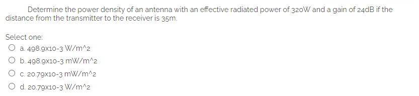 Determine the power density of an antenna with an effective radiated power of 320W and a gain of 24dB if the
distance from the transmitter to the receiver is 35m.
Select one:
O a. 498.9x10-3 W/m^2
O b. 498.9x10-3 mW/m^2
O c. 20.79x10-3 mW/m^2
O d. 20.79x10-3 W/m^2
