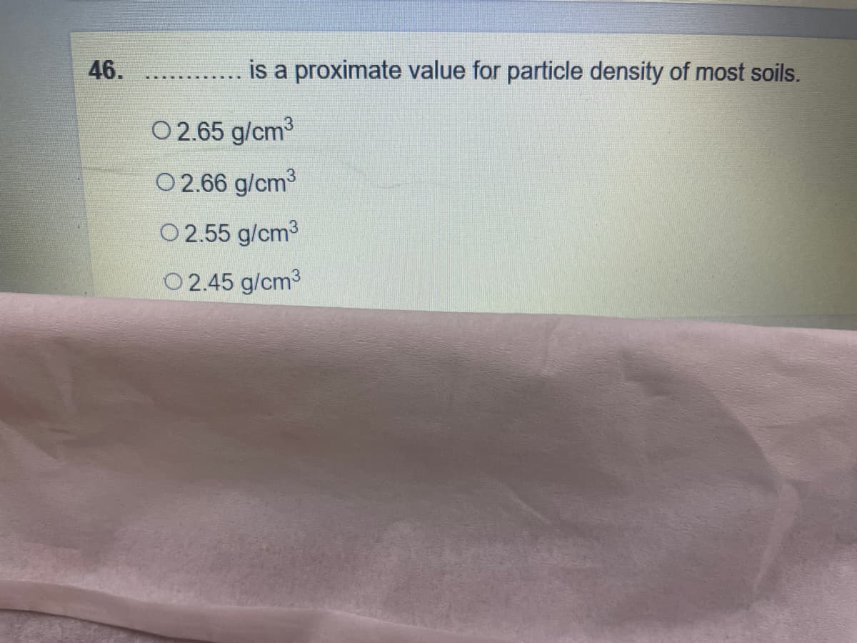 46.
is a proximate value for particle density of most soils.
0 2.65 g/cm3
O2.66 g/cm3
O 2.55 g/cm3
O2.45 g/cm3
