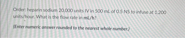 Order: heparin sodium 20,000 units IV in 500 mL of 0.5 NS to infuse at 1,200
units/hour. What is the flow rate in mL/h?
(Enter numeric answer rounded to the nearest whole number.)
