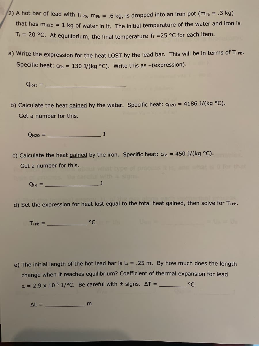 2) A hot bar of lead with Ti Pb, Mpb = .6 kg, is dropped into an iron pot (mFe = .3 kg)
that has mH20 = 1 kg of water in it. The initial temperature of the water and iron is
T₁ = 20 °C. At equilibrium, the final temperature Tf =25 °C for each item.
a) Write the expression for the heat LOST by the lead bar. This will be in terms of Ti Pb.
Specific heat: CPb = 130 J/(kg °C). Write this as -(expression).
Qlost =
b) Calculate the heat gained by the water. Specific heat: CH20 = 4186 J/(kg °C).
Get a number for this.
QH2O =
J
c) Calculate the heat gained by the iron. Specific heat: CFe = 450 J/(kg °C). ariables
Get a number for this.
what type
of process
* signs.
QFe =
d) Set the expression for heat lost equal to the total heat gained, then solve for Ti pb.
Ti Pb =
°℃
e) The initial length of the hot lead bar is L₁ = .25 m. By how much does the length
change when it reaches equilibrium? Coefficient of thermal expansion for lead
a = 2.9 x 10-5 1/°C. Be careful with signs. AT =
°C
AL =
m