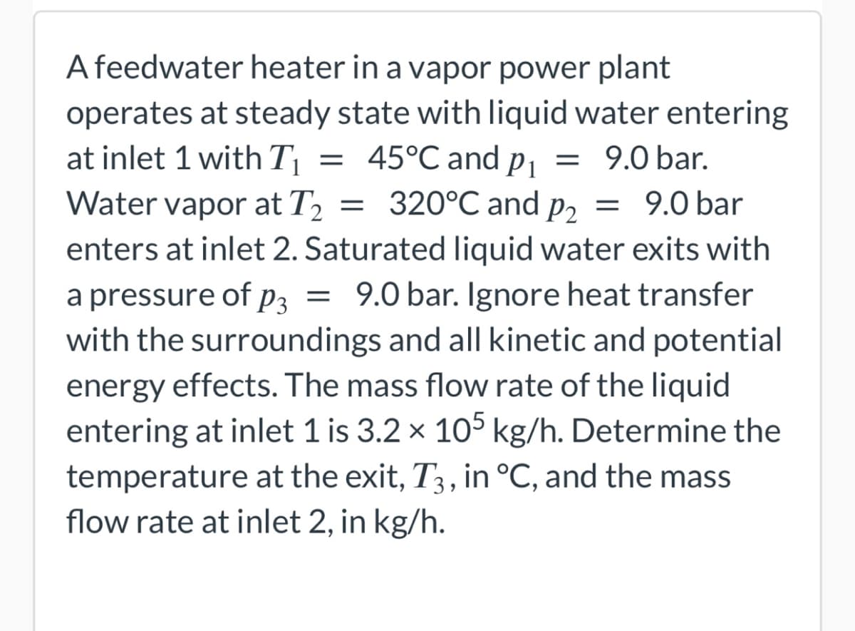 at inlet 1 with T₁ =
Water vapor at T2₂ =
A feedwater heater in a vapor power plant
operates at steady state with liquid water entering
45°℃ and p₁ = 9.0 bar.
320°C and p₂
= 320°C and P2 = 9.0 bar
enters at inlet 2. Saturated liquid water exits with
a pressure of p3 = 9.0 bar. Ignore heat transfer
with the surroundings and all kinetic and potential
energy effects. The mass flow rate of the liquid
entering at inlet 1 is 3.2 × 105 kg/h. Determine the
temperature at the exit, T3, in °C, and the mass
flow rate at inlet 2, in kg/h.