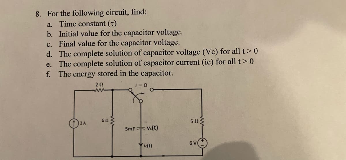 8. For the following circuit, find:
a. Time constant (T)
b. Initial value for the capacitor voltage.
c. Final value for the capacitor voltage.
d. The complete solution of capacitor voltage (Vc) for all t> 0
e. The complete solution of capacitor current (ic) for all t > 0
f. The energy stored in the capacitor.
2 A
252
www
60
5mF Vc(t)
ic(t)
5125
6 V