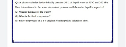 Q4/A piston-cylinder device initially contains 50 Lof liquid water at 40°C and 200 kPa.
Heat is transferred to the water at constant pressure until the entire liquid is vaporized.
(a) What is the mass of the water?
(b)
What is the final temperature?
(đ) Show the process on a T-v diagram with respect to saturation lines.
