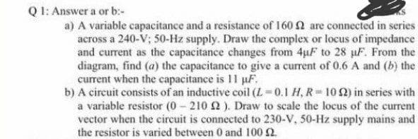 QI: Answer a or b:-
a) A variable capacitance and a resistance of 160 2 are connected in series
across a 240-V; 50-Hz supply. Draw the complex or locus of impedance
and current as the capacitance changes from 4uF to 28 µF. From the
diagram, find (a) the capacitance to give a current of 0.6 A and (b) the
current when the capacitance is 11 pF.
b) A circuit consists of an inductive coil (L =0.1 H, R =10 2) in series with
a variable resistor (0 210 2 ). Draw to scale the locus of the current
vector when the circuit is connected to 230-V, 50-Hz supply mains and
the resistor is varied between 0 and 100 2.
