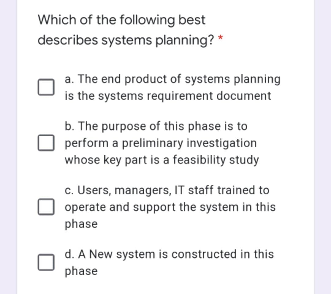 Which of the following best
describes systems planning? *
a. The end product of systems planning
is the systems requirement document
b. The purpose of this phase is to
perform a preliminary investigation
whose key part is a feasibility study
c. Users, managers, IT staff trained to
operate and support the system in this
phase
d. A New system is constructed in this
phase
