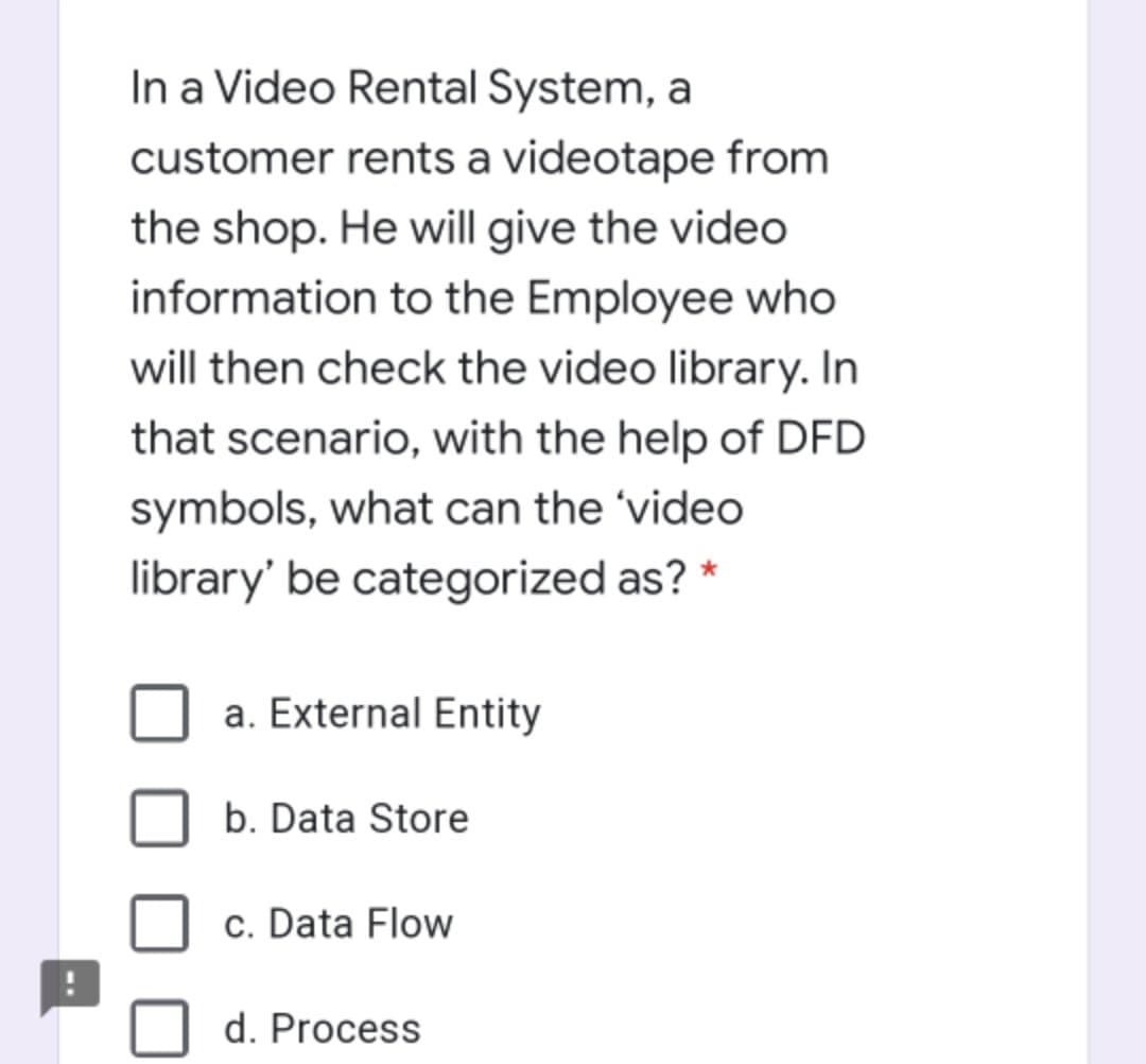 In a Video Rental System, a
customer rents a videotape from
the shop. He will give the video
information to the Employee who
will then check the video library. In
that scenario, with the help of DFD
symbols, what can the 'video
library' be categorized as?
a. External Entity
b. Data Store
c. Data Flow
d. Process
