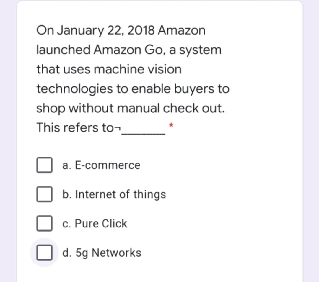 On January 22, 2018 Amazon
launched Amazon Go, a system
that uses machine vision
technologies to enable buyers to
shop without manual check out.
This refers to¬
a. E-commerce
b. Internet of things
c. Pure Click
d. 5g Networks
