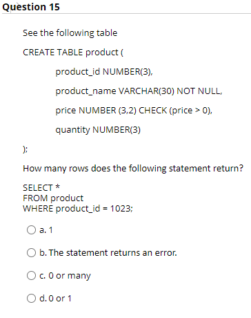 Quèstion 15
See the following table
CREATE TABLE product (
product_id NUMBER(3),
product_name VARCHAR(30) NOT NULL,
price NUMBER (3,2) CHECK (price > 0),
quantity NUMBER(3)
);
How many rows does the following statement return?
SELECT *
FROM product
WHERE product_id = 1023;
О а. 1
O b. The statement returns an error.
O. 0 or many
d. 0 or 1
