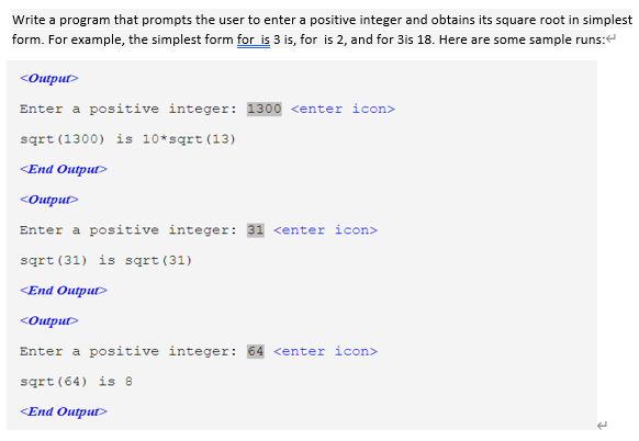 Write a program that prompts the user to enter a positive integer and obtains its square root in simplest
form. For example, the simplest form for is 3 is, for is 2, and for 3is 18. Here are some sample runs:
<Output>
Enter a positive integer: 1300 <enter icon>
sqrt (1300) is 10*sqrt (13)
<Еnd Output
<Output>
Enter a positive integer: 31 <enter icon>
sqrt (31) is sgrt (31)
<Еnd Output
<Output>
Enter a positive integer: 64 <enter icon>
sqrt (64) is 8
<End OutputD
