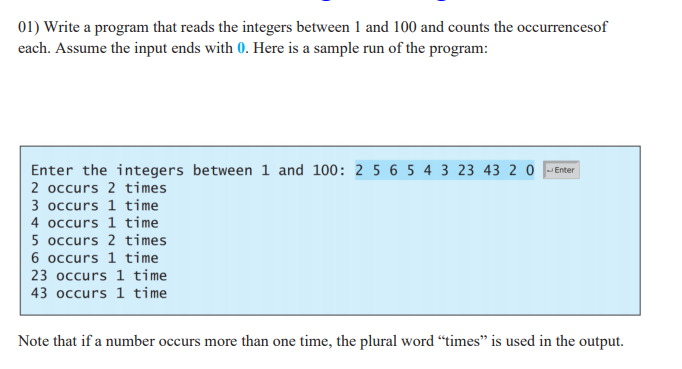 01) Write a program that reads the integers between 1 and 100 and counts the occurrencesof
each. Assume the input ends with 0. Here is a sample run of the program:
Enter the integers between 1 and 100: 2 5 6 5 4 3 23 43 2 0 Enter
2 occurs 2 times
3 occurs 1 time
4 occurs 1 time
5 occurs 2 times
6 occurs 1 time
23 occurs 1 time
43 occurs 1 time
Note that if a number occurs more than one time, the plural word “times" is used in the output.
