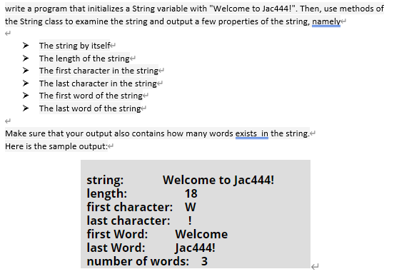 write a program that initializes a String variable with "Welcome to Jac444!". Then, use methods of
the String class to examine the string and output a few properties of the string, namelye
> The string by itselfe
> The length of the stringe
> The first character in the stringe
> The last character in the string
> The first word of the stringe
The last word of the stringe
Make sure that your output also contains how many words exists in the string.
Here is the sample output:e
string:
length:
first character: W
last character: !
first Word:
last Word:
number of words: 3
Welcome to Jac444!
18
Welcome
Jac444!
