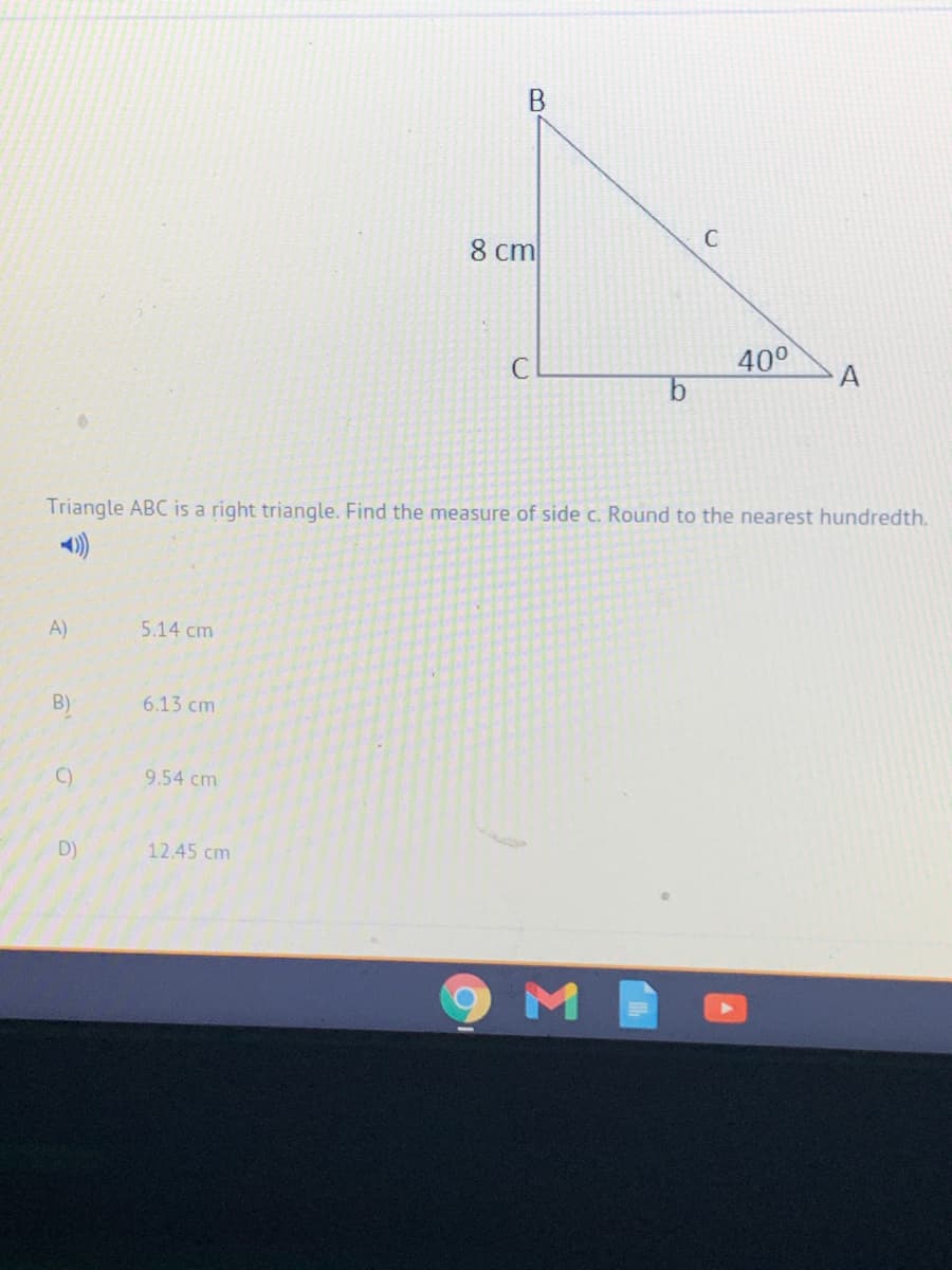 8 cm
C
400
Triangle ABC is a right triangle. Find the measure of side c. Round to the nearest hundredth.
A)
5.14 cm
B)
6.13 cm
C)
9.54 cm
D)
12.45 cm
