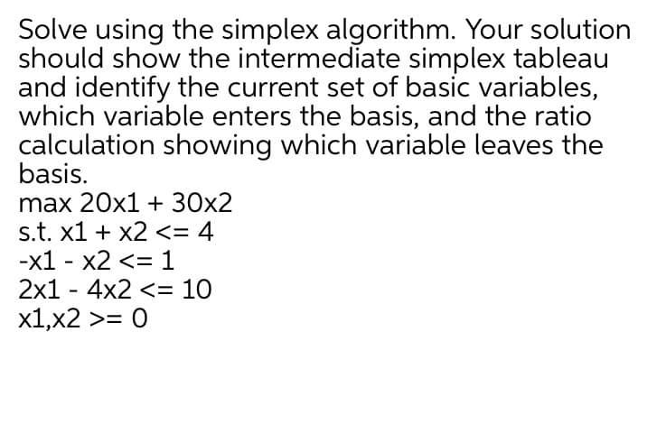 Solve using the simplex algorithm. Your solution
should show the intermediate simplex tableau
and identify the current set of basic variables,
which variable enters the basis, and the ratio
calculation showing which variable leaves the
basis.
max 20x1 + 30x2
s.t. x1 + x2 <= 4
-x1 - x2 <= 1
2x1 - 4x2 <= 10
x1,x2 >= 0
