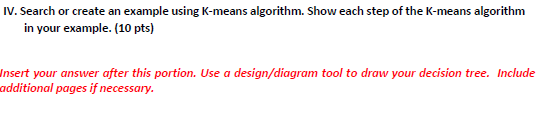 IV. Search or create an example using K-means algorithm. Show each step of the K-means algorithm
in your example. (10 pts)
Insert your answer after this portion. Use a design/diagram tool to draw your decision tree. Include
additional pages if necessary.