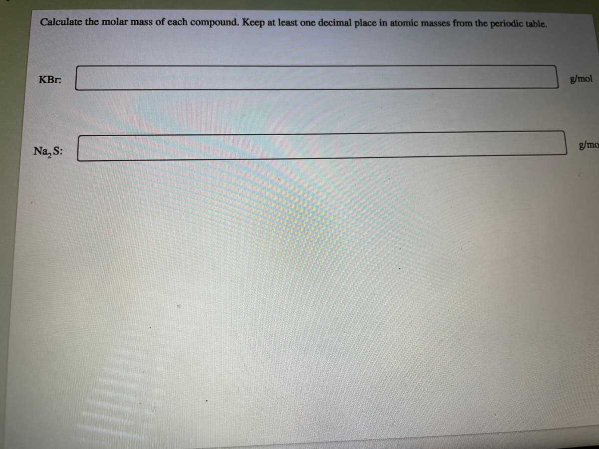 Calculate the molar mass of each compound. Keep at least one decimal place in atomic masses from the periodic table.
KBr:
g/mol
Na, S:
g/mo

